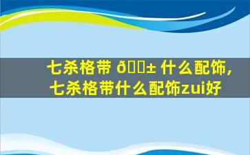 七杀格带 🐱 什么配饰,七杀格带什么配饰zui
好